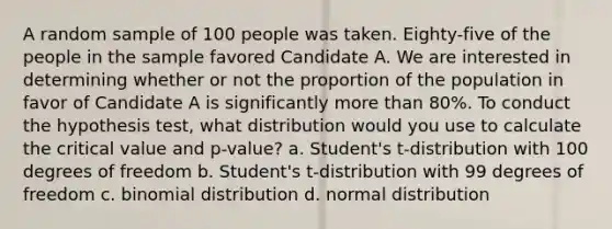 A random sample of 100 people was taken. Eighty-five of the people in the sample favored Candidate A. We are interested in determining whether or not the proportion of the population in favor of Candidate A is significantly <a href='https://www.questionai.com/knowledge/keWHlEPx42-more-than' class='anchor-knowledge'>more than</a> 80%. To conduct the hypothesis test, what distribution would you use to calculate the critical value and p-value? a. Student's t-distribution with 100 degrees of freedom b. Student's t-distribution with 99 degrees of freedom c. binomial distribution d. normal distribution