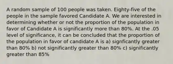 A random sample of 100 people was taken. Eighty-five of the people in the sample favored Candidate A. We are interested in determining whether or not the proportion of the population in favor of Candidate A is significantly more than 80%. At the .05 level of significance, it can be concluded that the proportion of the population in favor of candidate A is a) signficantly greater than 80% b) not significantly greater than 80% c) significantly greater than 85%