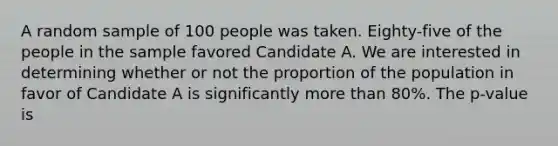 A random sample of 100 people was taken. Eighty-five of the people in the sample favored Candidate A. We are interested in determining whether or not the proportion of the population in favor of Candidate A is significantly <a href='https://www.questionai.com/knowledge/keWHlEPx42-more-than' class='anchor-knowledge'>more than</a> 80%. The p-value is