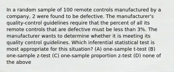 In a random sample of 100 remote controls manufactured by a company, 2 were found to be defective. The manufacturer's quality-control guidelines require that the percent of all its remote controls that are defective must be <a href='https://www.questionai.com/knowledge/k7BtlYpAMX-less-than' class='anchor-knowledge'>less than</a> 3%. The manufacturer wants to determine whether it is meeting its quality control guidelines. Which inferential statistical test is most appropriate for this situation? (A) <a href='https://www.questionai.com/knowledge/kEl9MFIQr9-one-sample-t-test' class='anchor-knowledge'>one-sample t-test</a> (B) <a href='https://www.questionai.com/knowledge/kicxsfNSZf-one-sample-z-test' class='anchor-knowledge'>one-sample z-test</a> (C) one-sample proportion z-test (D) none of the above