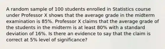 A random sample of 100 students enrolled in Statistics course under Professor X shows that the average grade in the midterm examination is 85%. Professor X claims that the average grade of the students in the midterm is at least 80% with a standard deviation of 16%. Is there an evidence to say that the claim is correct at 5% level of significance?