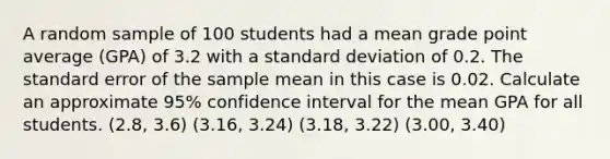 A random sample of 100 students had a mean grade point average (GPA) of 3.2 with a standard deviation of 0.2. The standard error of the sample mean in this case is 0.02. Calculate an approximate 95% confidence interval for the mean GPA for all students. (2.8, 3.6) (3.16, 3.24) (3.18, 3.22) (3.00, 3.40)