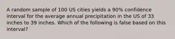 A random sample of 100 US cities yields a 90% confidence interval for the average annual precipitation in the US of 33 inches to 39 inches. Which of the following is false based on this interval?