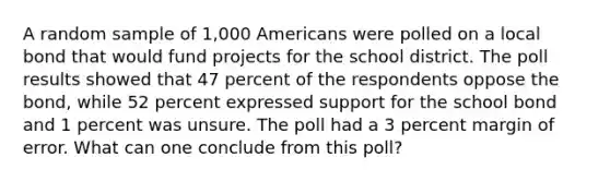 A random sample of 1,000 Americans were polled on a local bond that would fund projects for the school district. The poll results showed that 47 percent of the respondents oppose the bond, while 52 percent expressed support for the school bond and 1 percent was unsure. The poll had a 3 percent margin of error. What can one conclude from this poll?