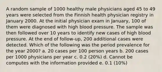 A random sample of 1000 healthy male physicians aged 45 to 49 years were selected from the Finnish health physician registry in January 2000. At the initial physician exam in January, 100 of them were diagnosed with high blood pressure. The sample was then followed over 10 years to identify new cases of high blood pressure. At the end of follow-up, 200 additional cases were detected. Which of the following was the period prevalence for the year 2000? a. 20 cases per 100 person years b. 200 cases per 1000 physicians per year c. 0.2 (20%) d. Cannot be computes with the information provided e. 0.1 (10%)