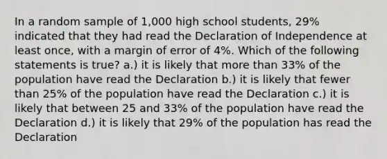 In a random sample of 1,000 high school students, 29% indicated that they had read the Declaration of Independence at least once, with a margin of error of 4%. Which of the following statements is true? a.) it is likely that more than 33% of the population have read the Declaration b.) it is likely that fewer than 25% of the population have read the Declaration c.) it is likely that between 25 and 33% of the population have read the Declaration d.) it is likely that 29% of the population has read the Declaration