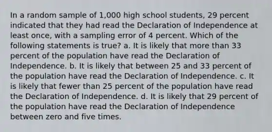 In a random sample of 1,000 high school students, 29 percent indicated that they had read the Declaration of Independence at least once, with a sampling error of 4 percent. Which of the following statements is true? a. It is likely that more than 33 percent of the population have read the Declaration of Independence. b. It is likely that between 25 and 33 percent of the population have read the Declaration of Independence. c. It is likely that fewer than 25 percent of the population have read the Declaration of Independence. d. It is likely that 29 percent of the population have read the Declaration of Independence between zero and five times.