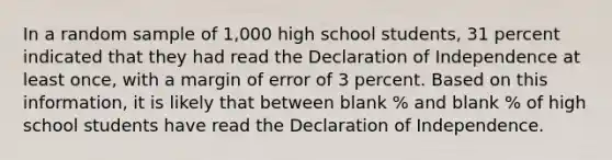 In a random sample of 1,000 high school students, 31 percent indicated that they had read the Declaration of Independence at least once, with a margin of error of 3 percent. Based on this information, it is likely that between blank % and blank % of high school students have read the Declaration of Independence.