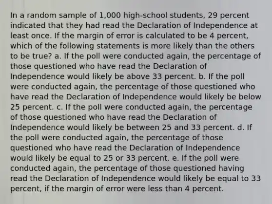 In a random sample of 1,000 high-school students, 29 percent indicated that they had read the Declaration of Independence at least once. If the margin of error is calculated to be 4 percent, which of the following statements is more likely than the others to be true? a. If the poll were conducted again, the percentage of those questioned who have read the Declaration of Independence would likely be above 33 percent. b. If the poll were conducted again, the percentage of those questioned who have read the Declaration of Independence would likely be below 25 percent. c. If the poll were conducted again, the percentage of those questioned who have read the Declaration of Independence would likely be between 25 and 33 percent. d. If the poll were conducted again, the percentage of those questioned who have read the Declaration of Independence would likely be equal to 25 or 33 percent. e. If the poll were conducted again, the percentage of those questioned having read the Declaration of Independence would likely be equal to 33 percent, if the margin of error were less than 4 percent.