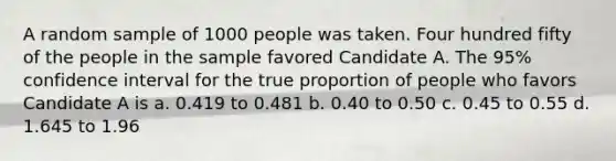 A random sample of 1000 people was taken. Four hundred fifty of the people in the sample favored Candidate A. The 95% confidence interval for the true proportion of people who favors Candidate A is a. 0.419 to 0.481 b. 0.40 to 0.50 c. 0.45 to 0.55 d. 1.645 to 1.96