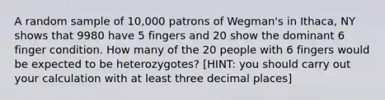 A random sample of 10,000 patrons of Wegman's in Ithaca, NY shows that 9980 have 5 fingers and 20 show the dominant 6 finger condition. How many of the 20 people with 6 fingers would be expected to be heterozygotes? [HINT: you should carry out your calculation with at least three decimal places]