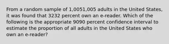 From a random sample of 1,0051,005 adults in the United States, it was found that 3232 percent own an e-reader. Which of the following is the appropriate 9090 percent confidence interval to estimate the proportion of all adults in the United States who own an e-reader?