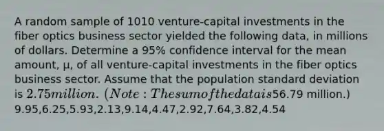 A random sample of 1010 ​venture-capital investments in the fiber optics business sector yielded the following​ data, in millions of dollars. Determine a 95​% confidence interval for the mean​ amount, μ​, of all​ venture-capital investments in the fiber optics business sector. Assume that the population standard deviation is ​2.75 million.​ (Note: The sum of the data is ​56.79 million.) 9.95,6.25,5.93,2.13,9.14,4.47,2.92,7.64,3.82,4.54