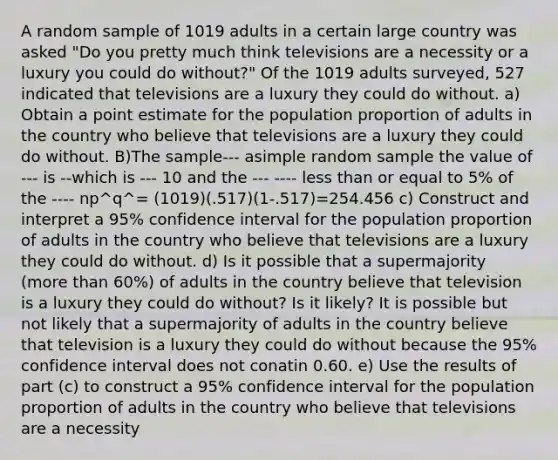 A random sample of 1019 adults in a certain large country was asked​ "Do you pretty much think televisions are a necessity or a luxury you could do​ without?" Of the 1019 adults​ surveyed, 527 indicated that televisions are a luxury they could do without. a) Obtain a point estimate for the population proportion of adults in the country who believe that televisions are a luxury they could do without. B)The sample--- asimple random sample the value of --- is --which is --- 10 and the --- ---- less than or equal to 5% of the ---- np^q^= (1019)(.517)(1-.517)=254.456 c) ​Construct and interpret a 95​% confidence interval for the population proportion of adults in the country who believe that televisions are a luxury they could do without. d) Is it possible that a supermajority​ (more than​ 60%) of adults in the country believe that television is a luxury they could do​ without? Is it​ likely? It is possible but not likely that a supermajority of adults in the country believe that television is a luxury they could do without because the 95​% confidence interval does not conatin 0.60. e) Use the results of part​ (c) to construct a 95​% confidence interval for the population proportion of adults in the country who believe that televisions are a necessity