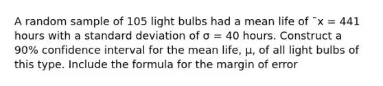 A random sample of 105 light bulbs had a mean life of ¯x = 441 hours with a standard deviation of σ = 40 hours. Construct a 90% confidence interval for the mean life, µ, of all light bulbs of this type. Include the formula for the margin of error