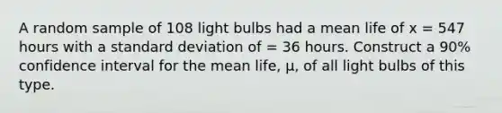 A random sample of 108 light bulbs had a mean life of x = 547 hours with a standard deviation of = 36 hours. Construct a 90% confidence interval for the mean life, µ, of all light bulbs of this type.