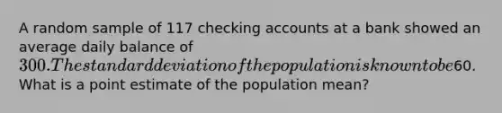 A random sample of 117 checking accounts at a bank showed an average daily balance of 300. The standard deviation of the population is known to be60. What is a point estimate of the population mean?