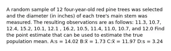 A random sample of 12 four-year-old red pine trees was selected and the diameter (in inches) of each tree's main stem was measured. The resulting observations are as follows: 11.3, 10.7, 12.4, 15.2, 10.1, 12.1 , 16.2, 10.5, 11.4, 11.0, 10.7, and 12.0 Find the point estimate that can be used to estimate the true population mean. A:s = 14.02 B:x̅ = 1.73 C:x̅ = 11.97 D:s = 3.24