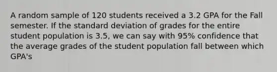 A random sample of 120 students received a 3.2 GPA for the Fall semester. If the standard deviation of grades for the entire student population is 3.5, we can say with 95% confidence that the average grades of the student population fall between which GPA's