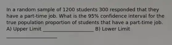 In a random sample of 1200 students 300 responded that they have a part-time job. What is the 95% confidence interval for the true population proportion of students that have a part-time job. A) Upper Limit _____________________ B) Lower Limit _____________________