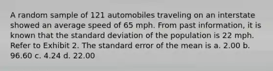 A random sample of 121 automobiles traveling on an interstate showed an average speed of 65 mph. From past information, it is known that the <a href='https://www.questionai.com/knowledge/kqGUr1Cldy-standard-deviation' class='anchor-knowledge'>standard deviation</a> of the population is 22 mph. Refer to Exhibit 2. The standard error of the mean is a. 2.00 b. 96.60 c. 4.24 d. 22.00