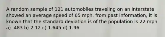 A random sample of 121 automobiles traveling on an interstate showed an average speed of 65 mph. from past information, it is known that the standard deviation is of the population is 22 mph a) .483 b) 2.12 c) 1.645 d) 1.96