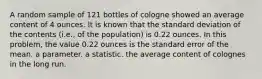 A random sample of 121 bottles of cologne showed an average content of 4 ounces. It is known that the standard deviation of the contents (i.e., of the population) is 0.22 ounces. In this problem, the value 0.22 ounces is the standard error of the mean. a parameter. a statistic. the average content of colognes in the long run.