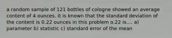 a random sample of 121 bottles of cologne showed an average content of 4 ounces. it is known that the standard deviation of the content is 0.22 ounces in this problem o.22 is.... a) parameter b) statistic c) standard error of the mean