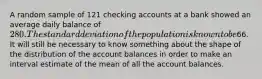 A random sample of 121 checking accounts at a bank showed an average daily balance of 280. The standard deviation of the population is known to be66. It will still be necessary to know something about the shape of the distribution of the account balances in order to make an interval estimate of the mean of all the account balances.