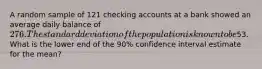 A random sample of 121 checking accounts at a bank showed an average daily balance of 276. The standard deviation of the population is known to be53. What is the lower end of the 90% confidence interval estimate for the mean?
