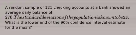 A random sample of 121 checking accounts at a bank showed an average daily balance of 276. The standard deviation of the population is known to be53. What is the lower end of the 90% confidence interval estimate for the mean?