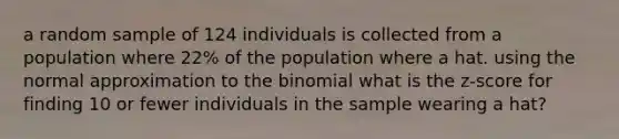 a random sample of 124 individuals is collected from a population where 22% of the population where a hat. using the normal approximation to the binomial what is the z-score for finding 10 or fewer individuals in the sample wearing a hat?