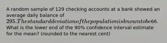 A random sample of 129 checking accounts at a bank showed an average daily balance of 295. The standard deviation of the population is known to be66. What is the lower end of the 90% confidence interval estimate for the mean? (rounded to the nearest cent)