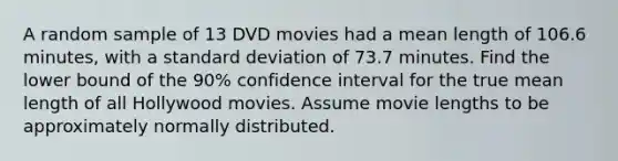 A random sample of 13 DVD movies had a mean length of 106.6 minutes, with a <a href='https://www.questionai.com/knowledge/kqGUr1Cldy-standard-deviation' class='anchor-knowledge'>standard deviation</a> of 73.7 minutes. Find the lower bound of the 90% confidence interval for the true mean length of all Hollywood movies. Assume movie lengths to be approximately normally distributed.