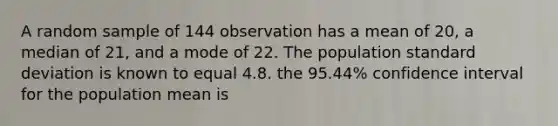 A random sample of 144 observation has a mean of 20, a median of 21, and a mode of 22. The population standard deviation is known to equal 4.8. the 95.44% confidence interval for the population mean is