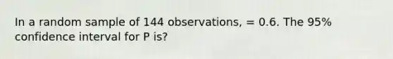 In a random sample of 144 observations, = 0.6. The 95% confidence interval for P is?