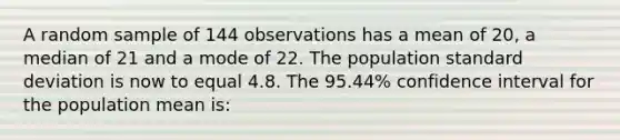 A random sample of 144 observations has a mean of 20, a median of 21 and a mode of 22. The population standard deviation is now to equal 4.8. The 95.44% confidence interval for the population mean is: