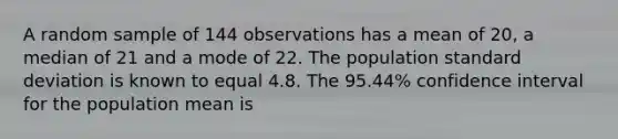 A random sample of 144 observations has a mean of 20, a median of 21 and a mode of 22. The population <a href='https://www.questionai.com/knowledge/kqGUr1Cldy-standard-deviation' class='anchor-knowledge'>standard deviation</a> is known to equal 4.8. The 95.44% confidence interval for the population mean is