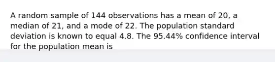 A random sample of 144 observations has a mean of 20, a median of 21, and a mode of 22. The population standard deviation is known to equal 4.8. The 95.44% confidence interval for the population mean is