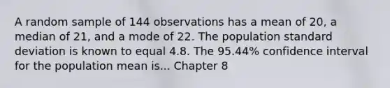 A random sample of 144 observations has a mean of 20, a median of 21, and a mode of 22. The population standard deviation is known to equal 4.8. The 95.44% confidence interval for the population mean is... Chapter 8