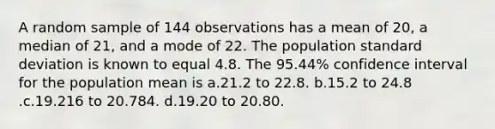 A random sample of 144 observations has a mean of 20, a median of 21, and a mode of 22. The population <a href='https://www.questionai.com/knowledge/kqGUr1Cldy-standard-deviation' class='anchor-knowledge'>standard deviation</a> is known to equal 4.8. The 95.44% confidence interval for the population mean is a.21.2 to 22.8. b.15.2 to 24.8 .c.19.216 to 20.784. d.19.20 to 20.80.