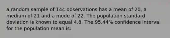 a random sample of 144 observations has a mean of 20, a medium of 21 and a mode of 22. The population standard deviation is known to equal 4.8. The 95.44% confidence interval for the population mean is: