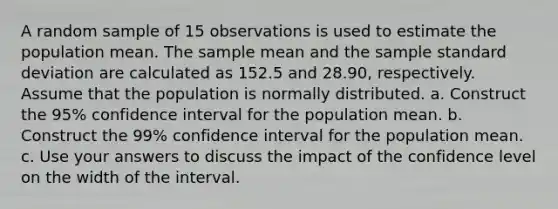 A random sample of 15 observations is used to estimate the population mean. The sample mean and the sample standard deviation are calculated as 152.5 and 28.90, respectively. Assume that the population is normally distributed. a. Construct the 95% confidence interval for the population mean. b. Construct the 99% confidence interval for the population mean. c. Use your answers to discuss the impact of the confidence level on the width of the interval.