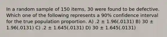 In a random sample of 150 items, 30 were found to be defective. Which one of the following represents a 90% confidence interval for the true population proportion. A) .2 ± 1.96(.0131) B) 30 ± 1.96(.0131) C) .2 ± 1.645(.0131) D) 30 ± 1.645(.0131)