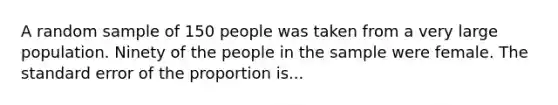 A random sample of 150 people was taken from a very large population. Ninety of the people in the sample were female. The standard error of the proportion is...