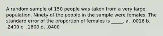 A random sample of 150 people was taken from a very large population. Ninety of the people in the sample were females. The standard error of the proportion of females is _____. a. .0016 b. .2400 c. .1600 d. .0400