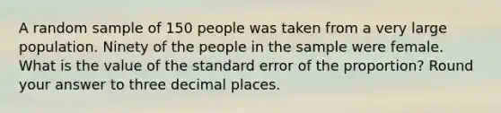 A random sample of 150 people was taken from a very large population. Ninety of the people in the sample were female. What is the value of the standard error of the proportion? Round your answer to three decimal places.