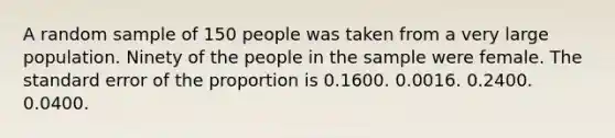 A random sample of 150 people was taken from a very large population. Ninety of the people in the sample were female. The standard error of the proportion is 0.1600. 0.0016. 0.2400. 0.0400.