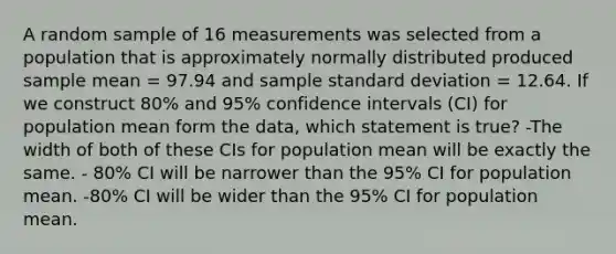 A random sample of 16 measurements was selected from a population that is approximately normally distributed produced sample mean = 97.94 and sample <a href='https://www.questionai.com/knowledge/kqGUr1Cldy-standard-deviation' class='anchor-knowledge'>standard deviation</a> = 12.64. If we construct 80% and 95% confidence intervals (CI) for population mean form the data, which statement is true? -The width of both of these CIs for population mean will be exactly the same. - 80% CI will be narrower than the 95% CI for population mean. -80% CI will be wider than the 95% CI for population mean.