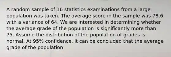 A random sample of 16 statistics examinations from a large population was taken. The average score in the sample was 78.6 with a variance of 64. We are interested in determining whether the average grade of the population is significantly more than 75. Assume the distribution of the population of grades is normal. At 95% confidence, it can be concluded that the average grade of the population